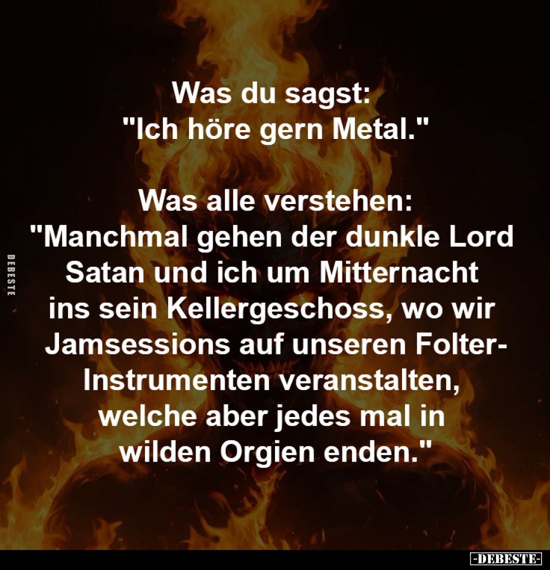 Was du sagst: 
"Ich höre gern Metal."

Was alle verstehen:
"Manchmal gehen der dunkle Lord 
Satan und ich...