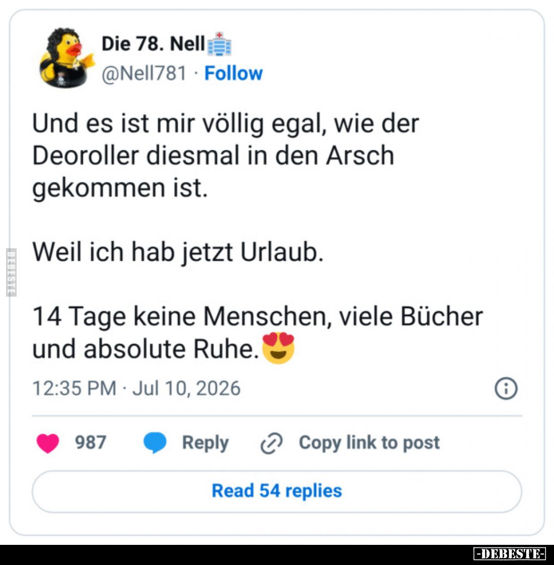 Und es ist mir völlig egal, wie der Deoroller diesmal in den Arsch gekommen ist.

Weil ich hab jetzt Urlaub.

14 Tage kei...
