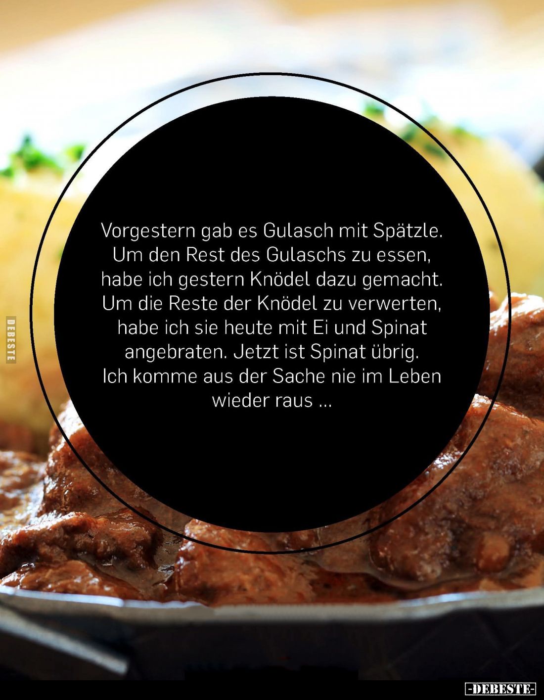 Vorgestern gab es Gulasch mit Spätzle. Um den Rest des Gulaschs zu essen,
habe ich gestern Knödel dazu gemacht. Um die Reste...