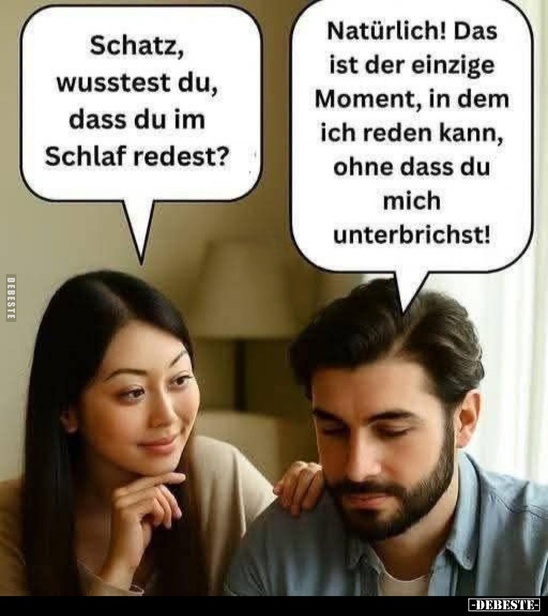 Schatz, wusstest du, dass du im Schlaf redest? -
Natürlich! Das ist der einzige Moment, in dem ich reden kann, ohne dass du ...