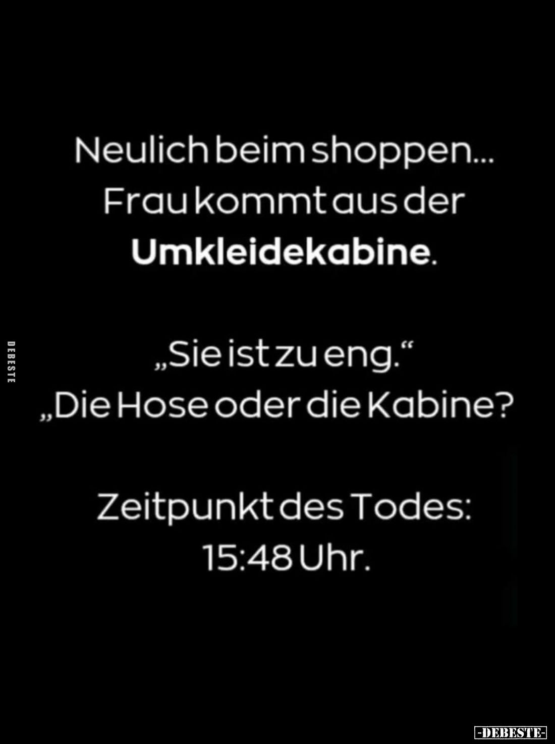Neulich beim shoppen... Frau kommt aus der Umkleidekabine. -
"Sie ist zu eng." -
"Die Hose oder die Kabine?&...
