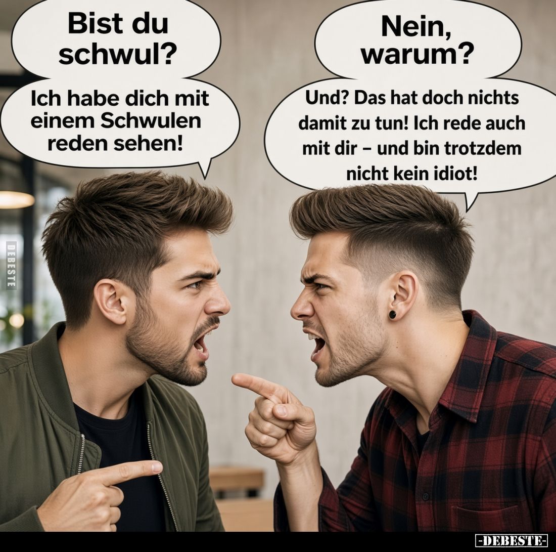 Bist du schwul? - Nein, warum? -
Ich habe dich mit einem Schwulen reden sehen!
-
Und? Das hat doch nichts damit zu tun! Ic...