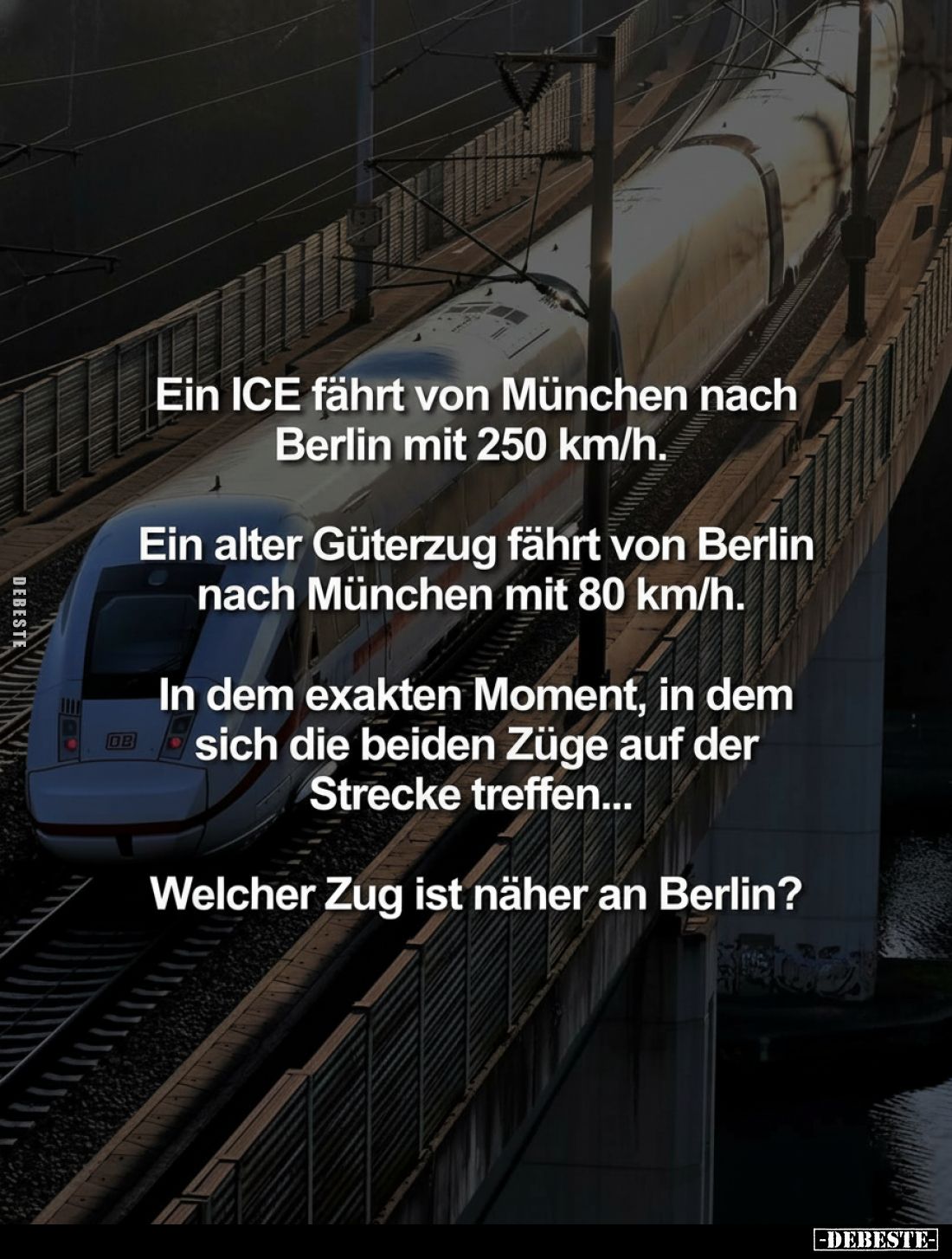 Ein ICE fährt von München nach Berlin mit 250 km/h.
Ein alter Güterzug fährt von Berlin nach München mit 80 km/h.
In dem ex...