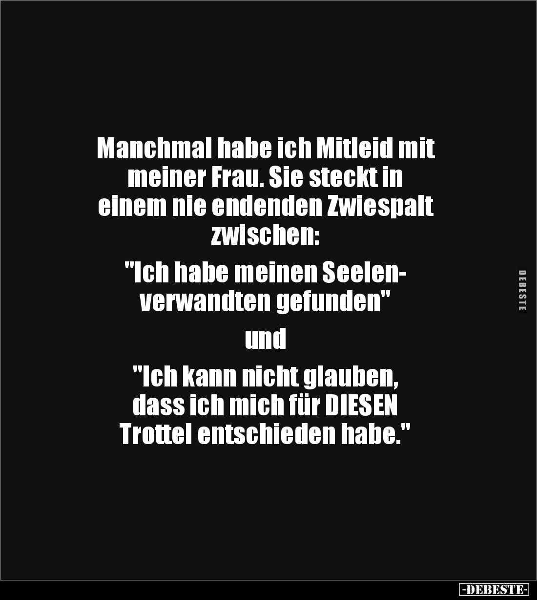Manchmal habe ich Mitleid mit
meiner Frau. Sie steckt in 
einem nie endenden Zwiespalt 
zwischen:

"Ich habe meinen...