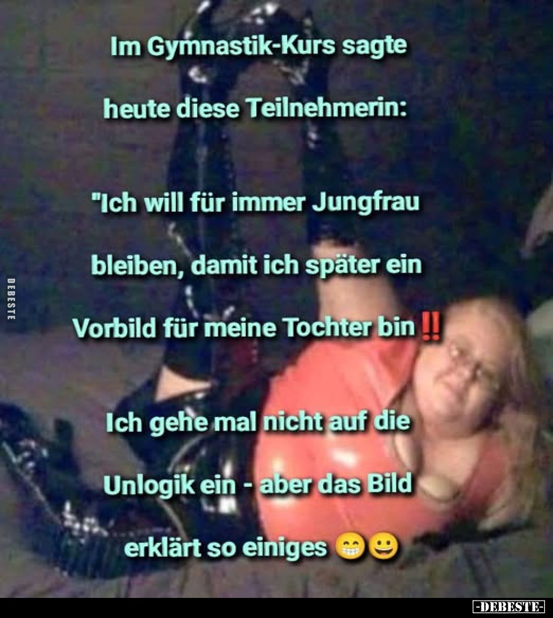 Im Gymnastik-Kurs sagte heute diese Teilnehmerin:
"Ich will für immer Jungfrau bleiben, damit ich später ein Vorbild fü...