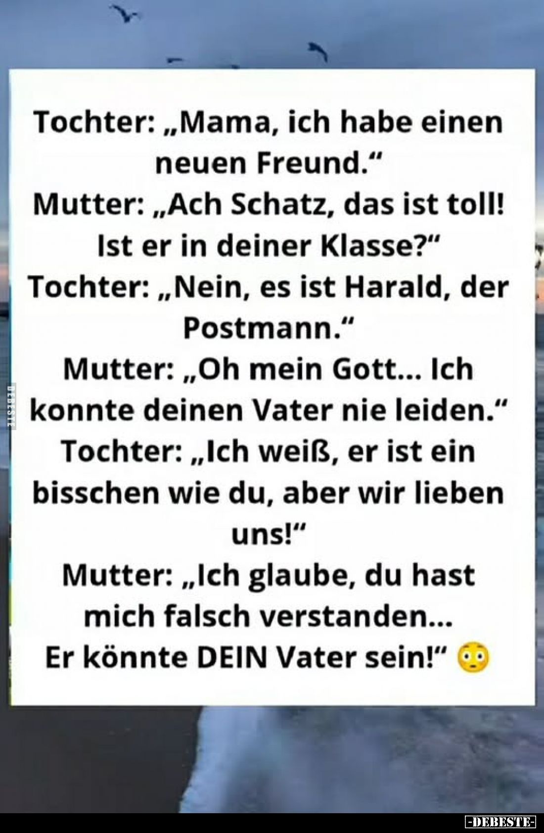 Tochter: „Mama, ich habe einen neuen Freund."
Mutter: „Ach Schatz, das ist toll! Ist er in deiner Klasse?"
Tochte...