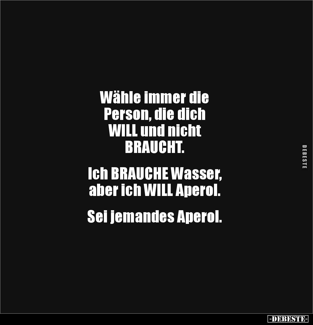 Wähle immer die
Person, die dich 
WILL und nicht 
BRAUCHT.


Ich BRAUCHE Wasser, 
aber ich WILL Aperol.


Sei jeman...