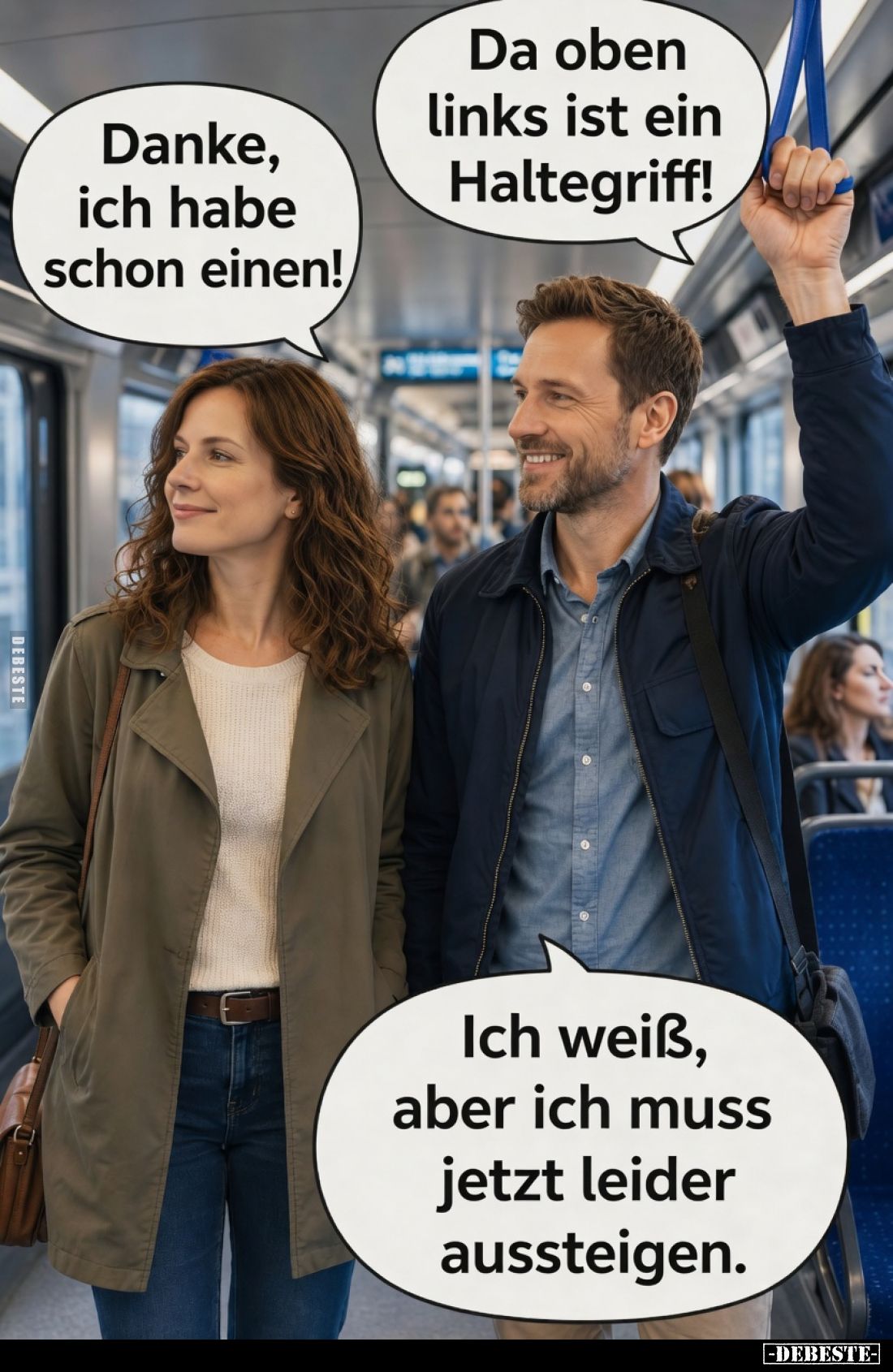 Da oben links ist ein Haltegriff!
Danke, ich habe schon einen!
Ich weiß, aber ich muss jetzt leider aussteigen.