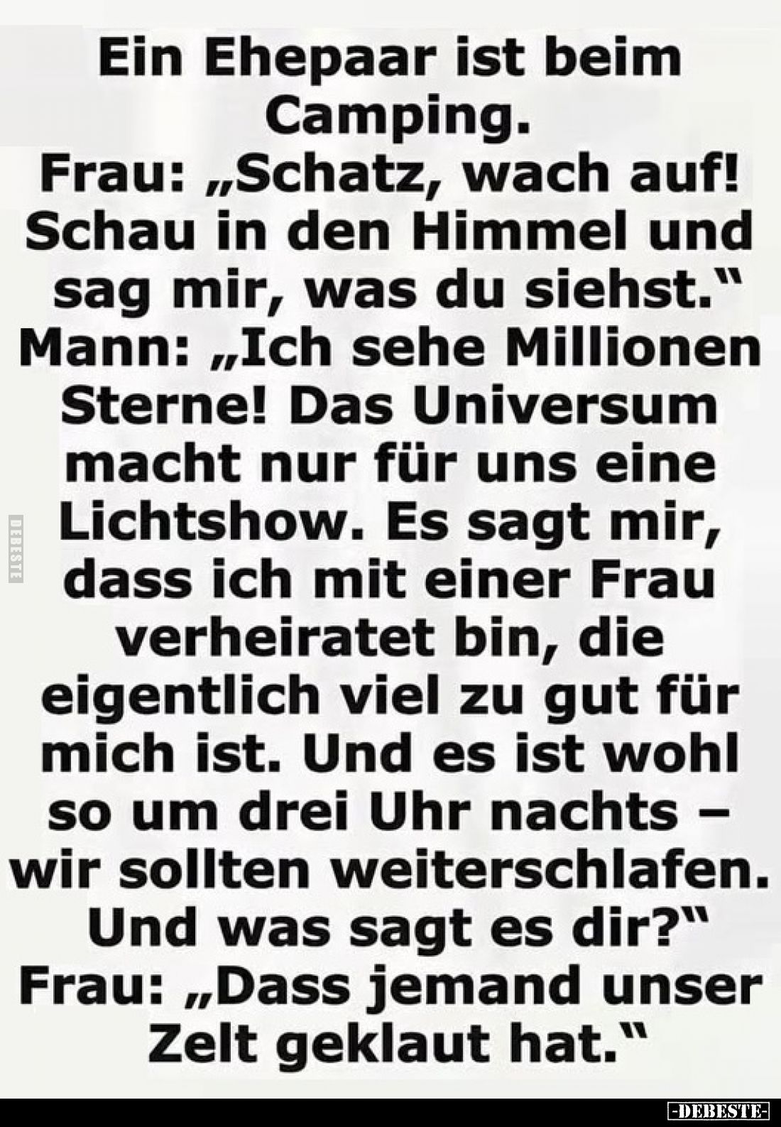 Ein Ehepaar ist beim Camping.
Frau: „Schatz, wach auf! Schau in den Himmel und sag mir, was du siehst.“ Mann: „Ich sehe Mill...