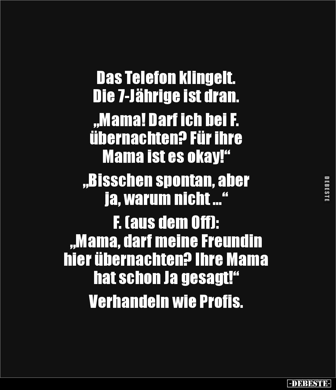 Das Telefon klingelt.
Die 7-Jährige ist dran.
„Mama! Darf ich bei F.
übernachten? Für ihre
Mama ist es okay!“
„Bi...