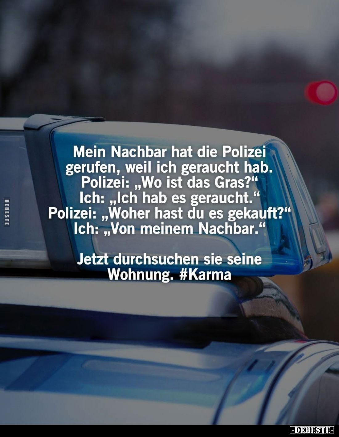 Mein Nachbar hat die Polizei gerufen, weil ich geraucht hab. -
Polizei: "Wo ist das Gras?" -
Ich: "Ich hab e...
