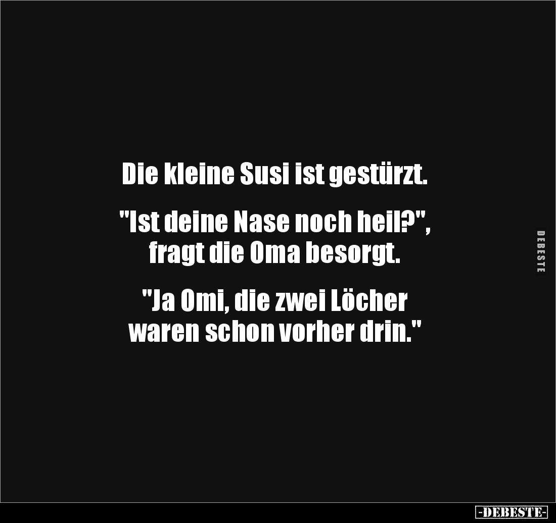 Die kleine Susi ist gestürzt.


"Ist deine Nase noch heil?", 
fragt die Oma besorgt.


"Ja Omi, die zwe...