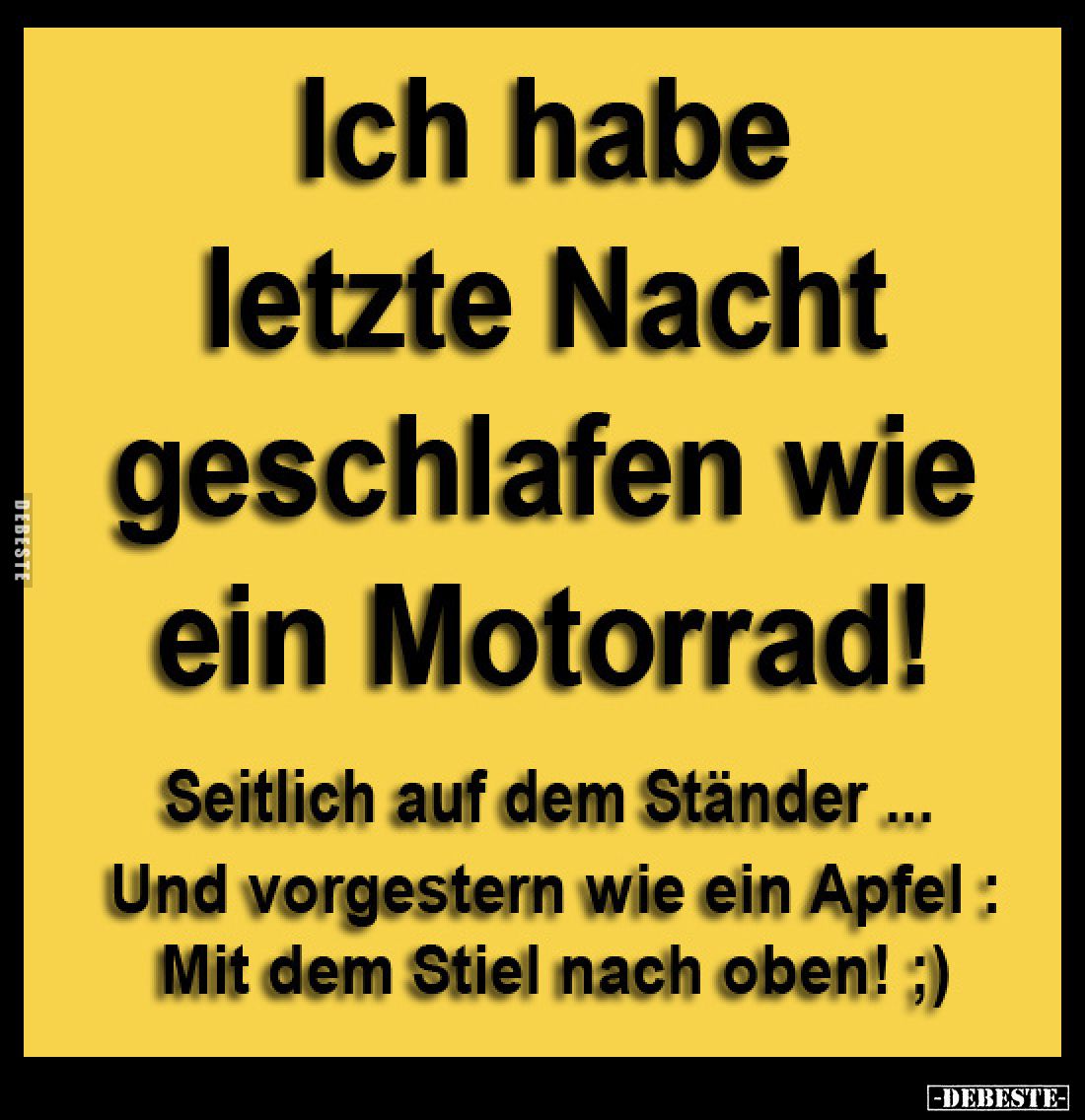 Ich habe letzte Nacht geschlafen wie ein Motorrad!
Seitlich auf dem Ständer ...
Und vorgestern wie ein Apfel : Mit dem Stie...