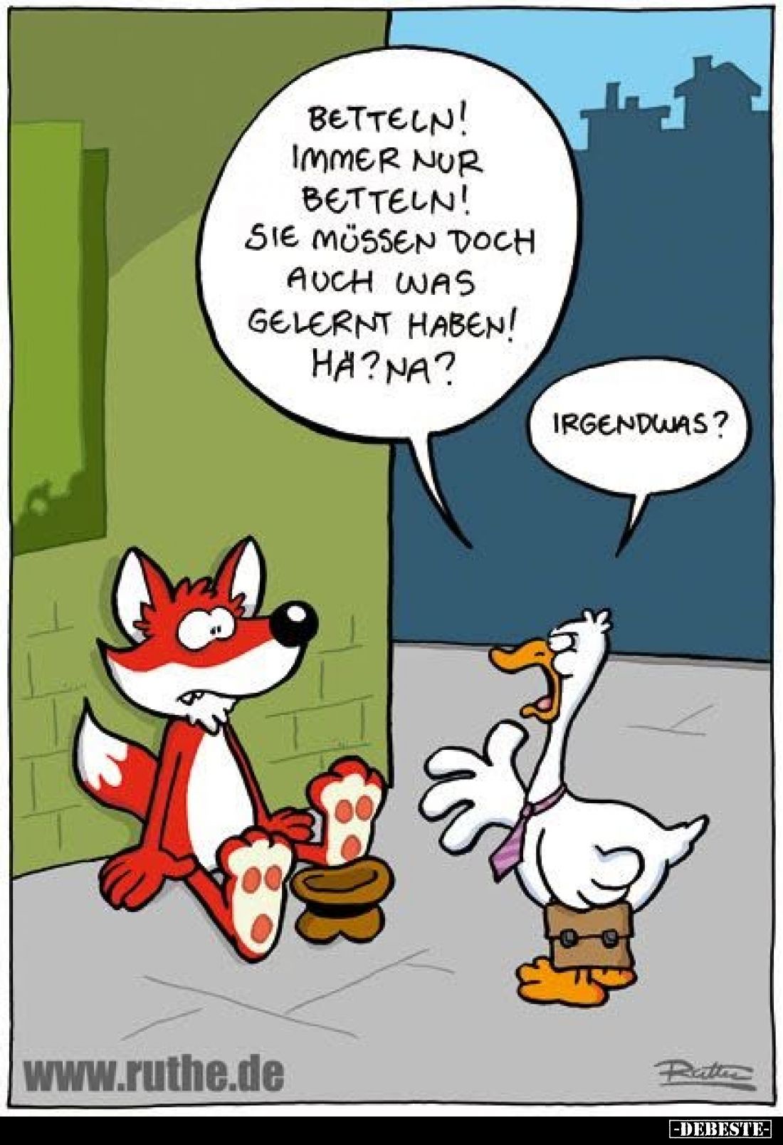 Betteln! Immer nur betteln! Sie müssen doch auch was gelernt haben! Hä? Na?
Irgendwas?