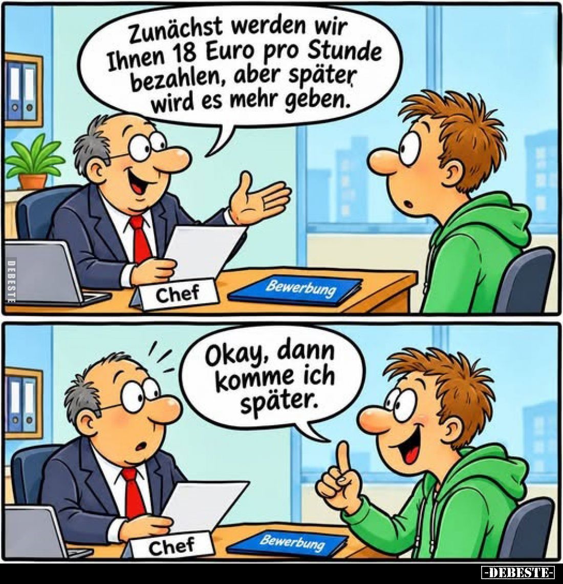 Zunächst werden wir Ihnen 18 Euro pro Stunde bezahlen, aber später wird es mehr geben.
-
Okay, dann komme ich später.