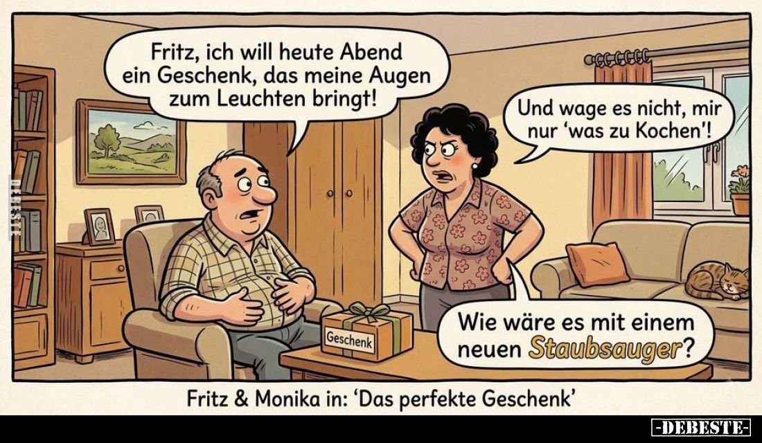 Fritz, ich will heute Abend ein Geschenk, das meine Augen zum Leuchten bringt!
Und wage es nicht, mir nur 'was zu Kochen'!
...