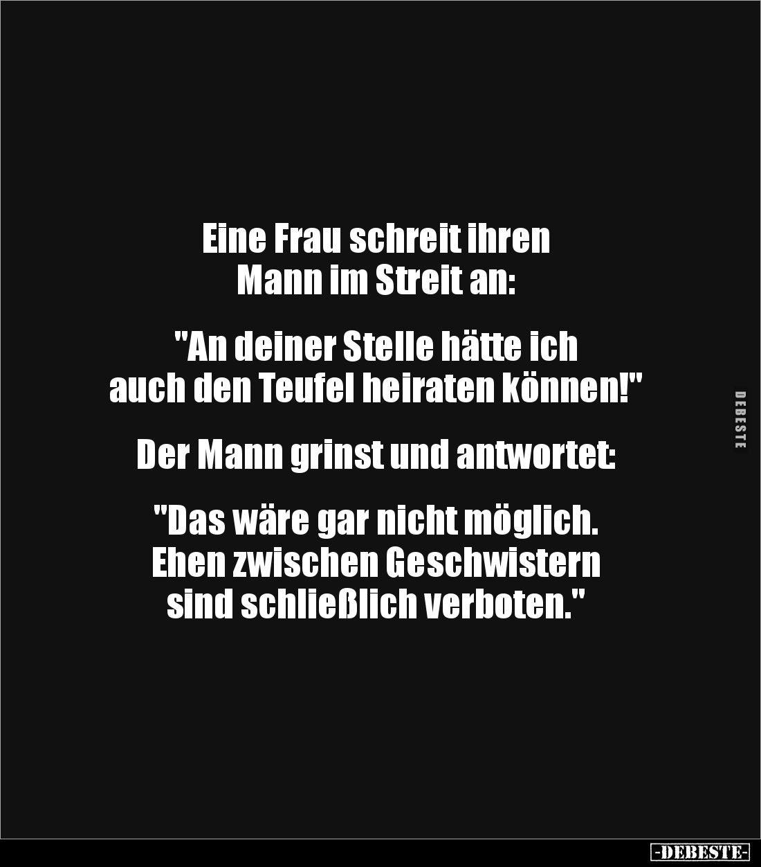 Eine Frau schreit ihren
Mann im Streit an:
"An deiner Stelle hätte ich
auch den Teufel heiraten können!"
...
