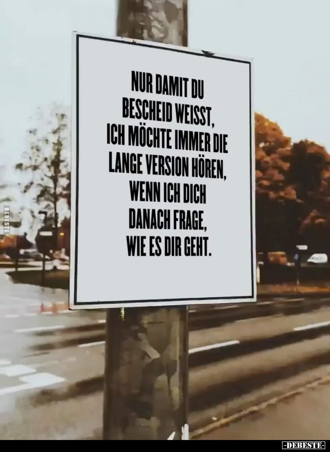 Nur damit du Bescheid weisst, ich möchte immer die lange Version hören, wenn ich dich danach frage, wie es dir geht.