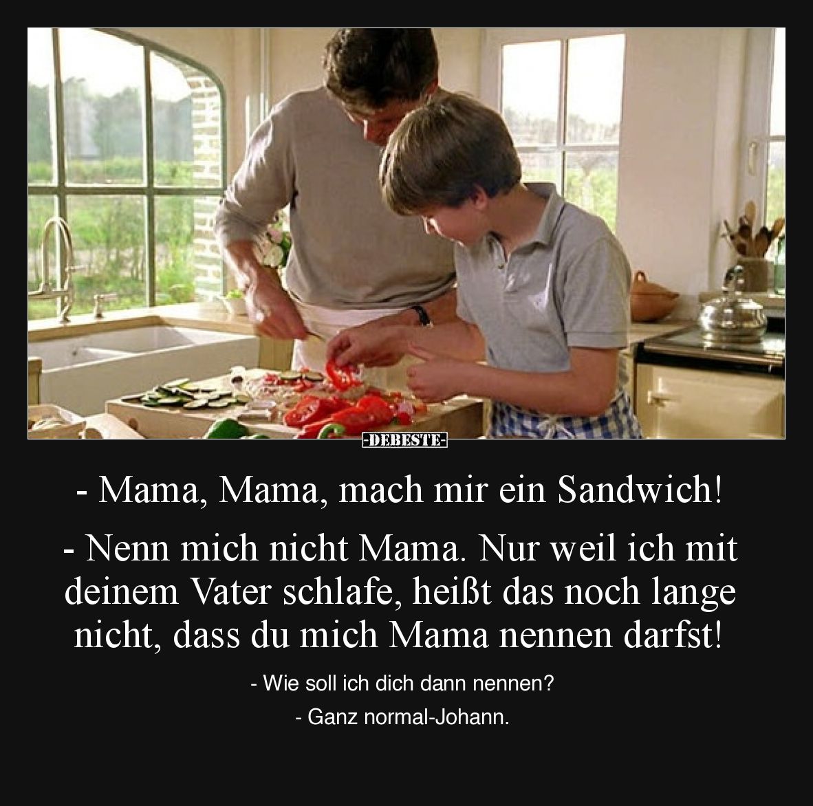 - Mama, Mama, mach mir ein Sandwich! 
- Nenn mich nicht Mama. Nur weil ich mit deinem Vater schlafe, heißt das noch lange ni...