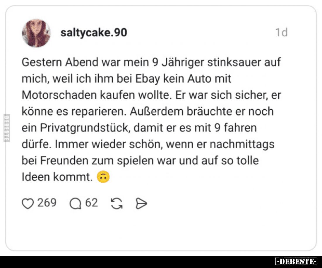 Gestern Abend war mein 9 Jähriger stinksauer auf mich, weil ich ihm bei Ebay kein Auto mit Motorschaden kaufen wollte.
Er wa...