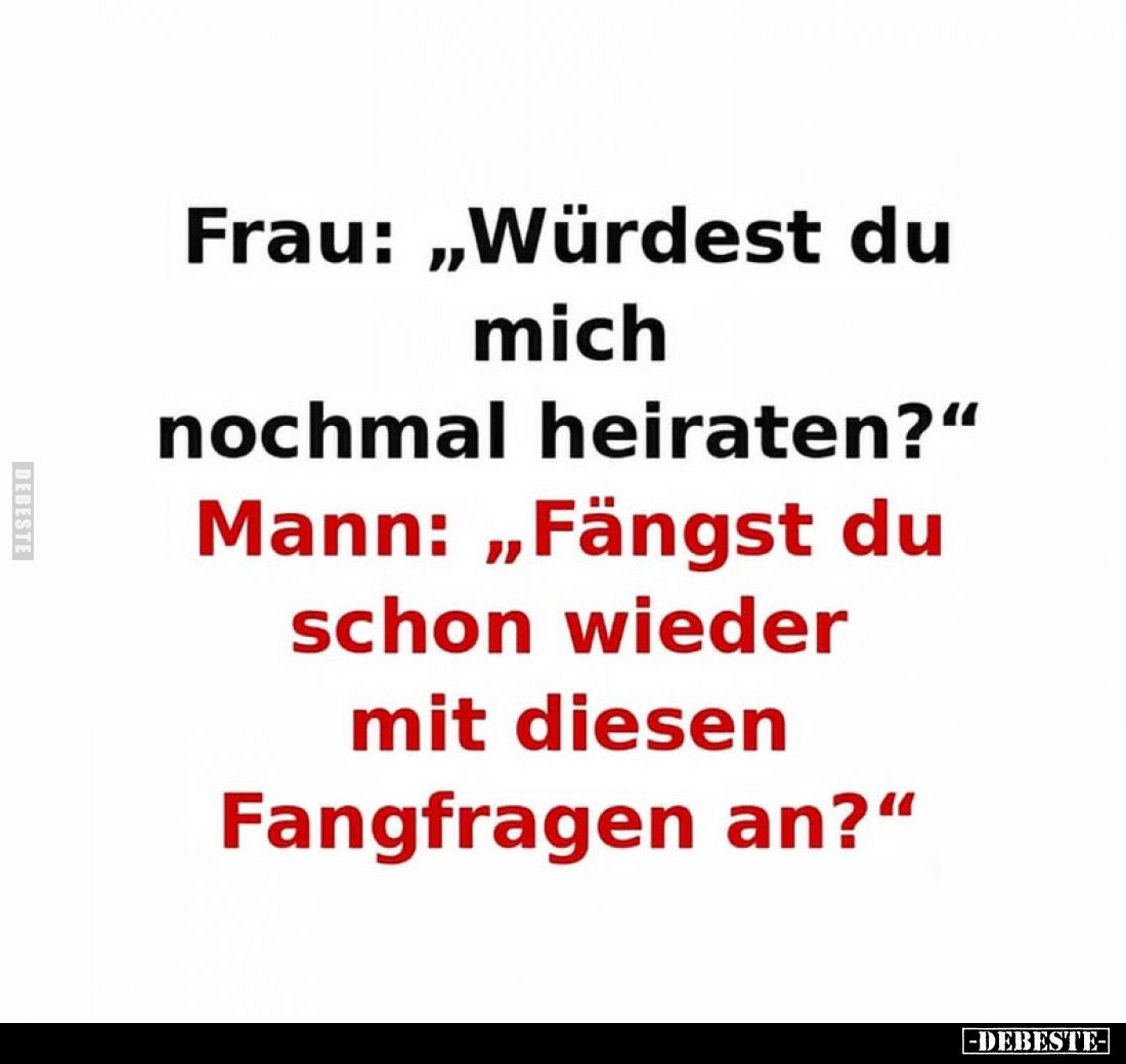 Frau: „Würdest du mich nochmal heiraten?“
Mann: „Fängst du schon wieder mit diesen Fangfragen an?“