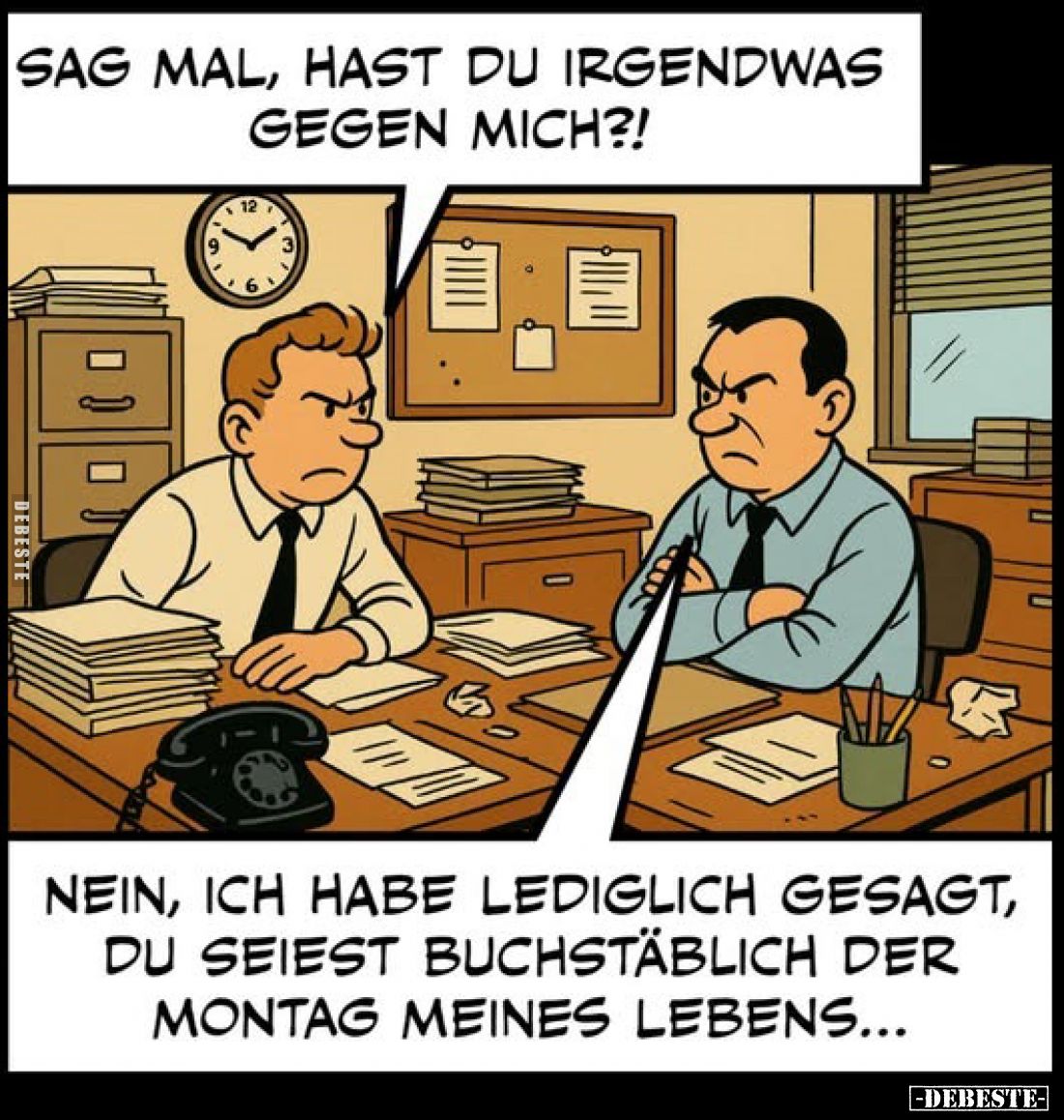 Sag mal, hast du irgendwas gegen mich?!
Nein, ich habe lediglich gesagt, du seiest buchstäblich der Montag meines Lebens.....