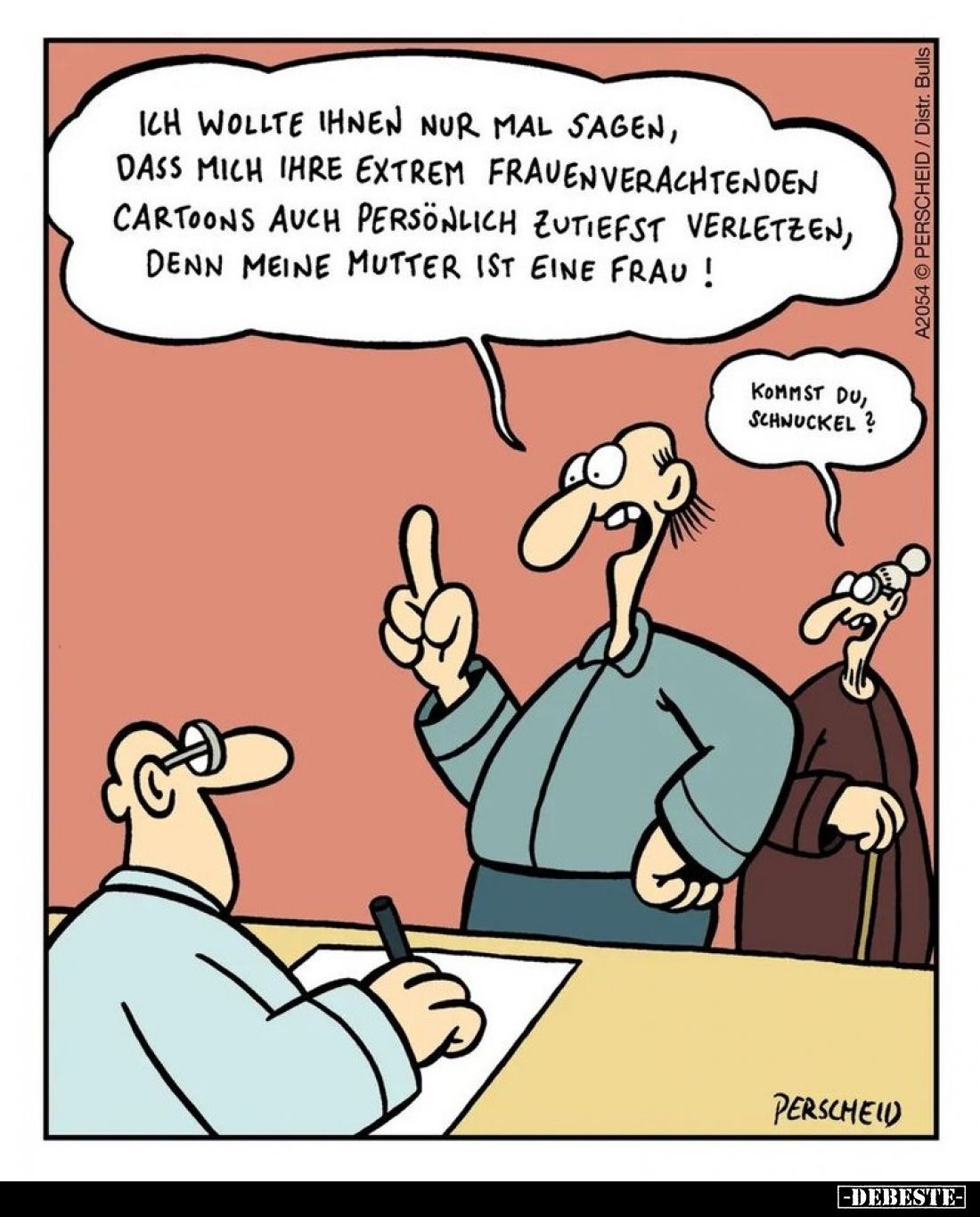 Ich wollte ihnen nur mal sagen, dass mich ihre extrem Frauenverachtenden Cartoons auch persönlich zutiefst verletzen, denn me...