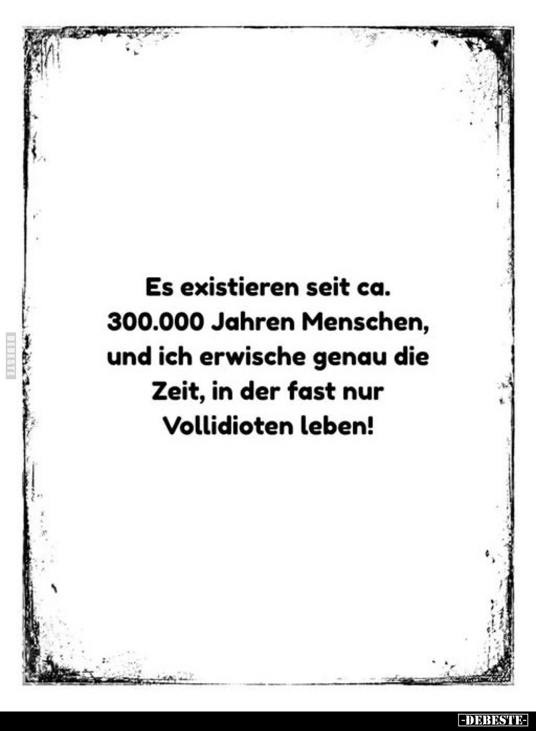 Es existieren seit ca. 300.000 Jahren Menschen, und ich erwische genau die Zeit, in der fast nur Vollidioten leben!