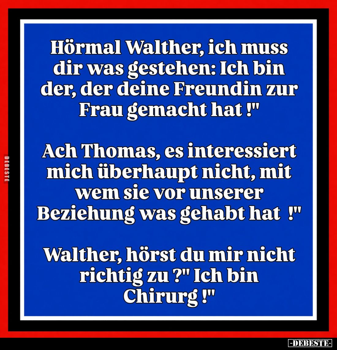 Hörmal Walther, ich muss dir was gestehen: Ich bin der, der deine Freundin zur Frau gemacht hat! -
Ach Thomas, es interessie...