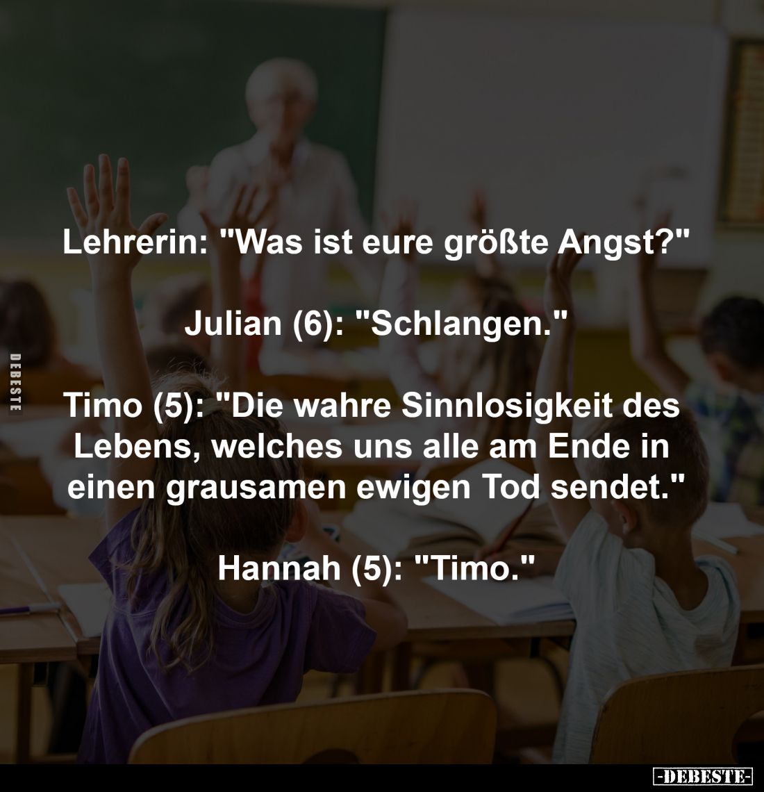 Lehrerin: "Was ist eure größte Angst?"
-
Julian (6): "Schlangen."
-
Timo (5): "Die wahre Sinnlos...