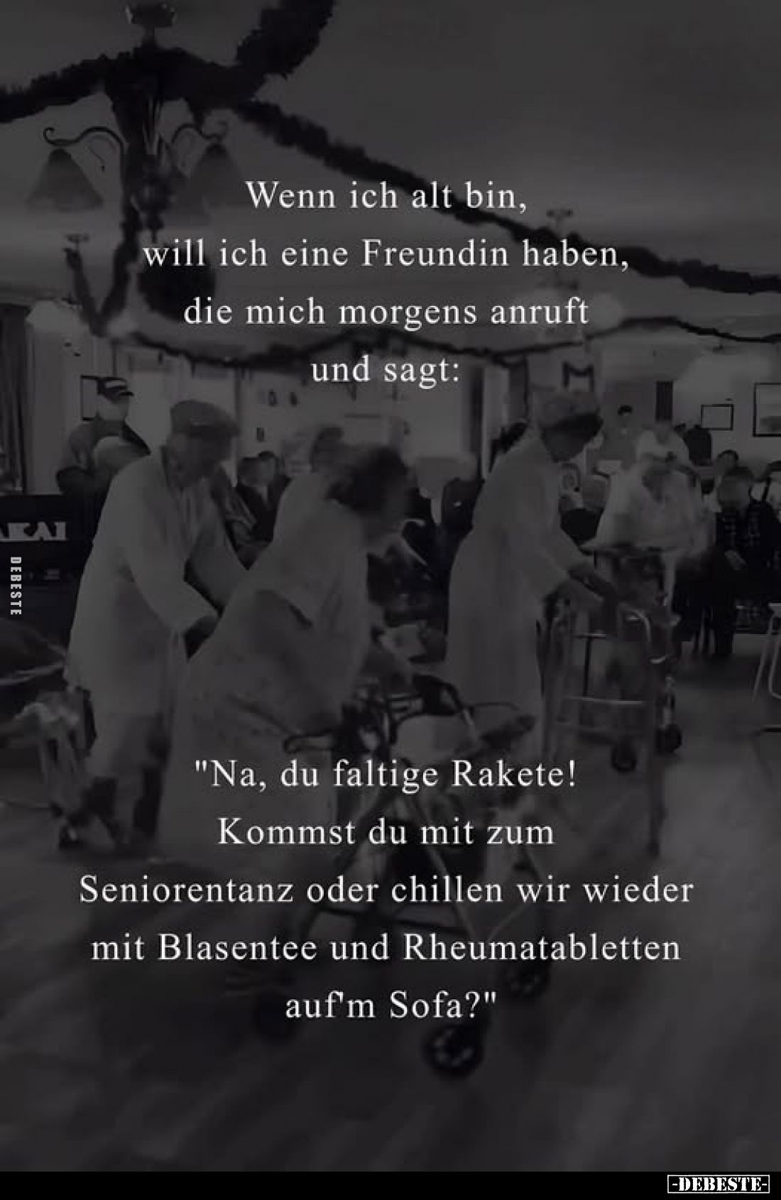 Wenn ich alt bin, will ich eine Freundin haben, die mich morgens anruft und sagt:
"Na, du faltige Rakete! Kommst du mit...