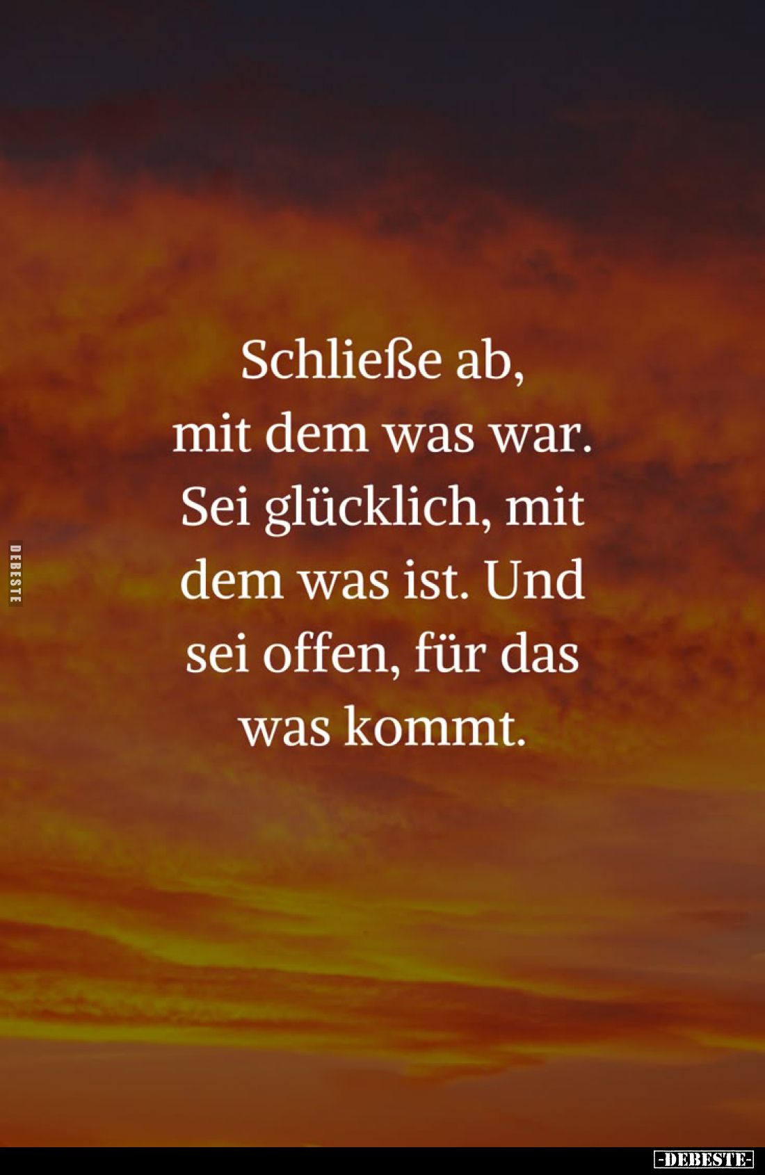 Schließe ab,
mit dem was war.
Sei glücklich, mit
dem was ist. Und
sei offen, für das
was kommt.