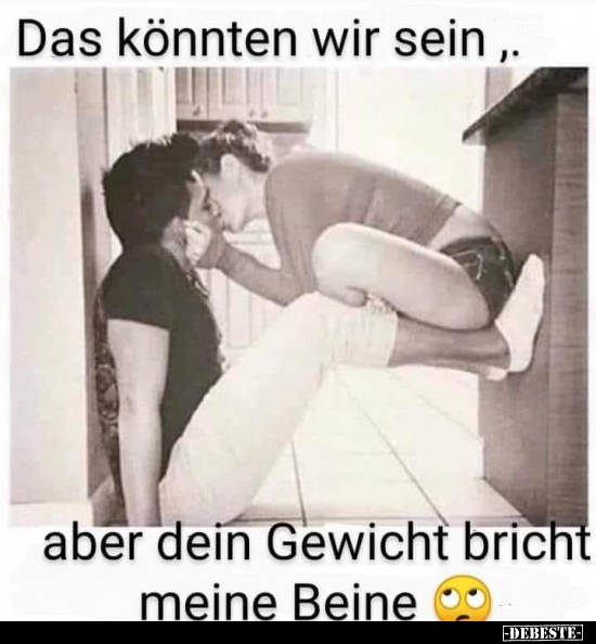 Das könnten wir sein, aber dein Gewicht bricht meine..