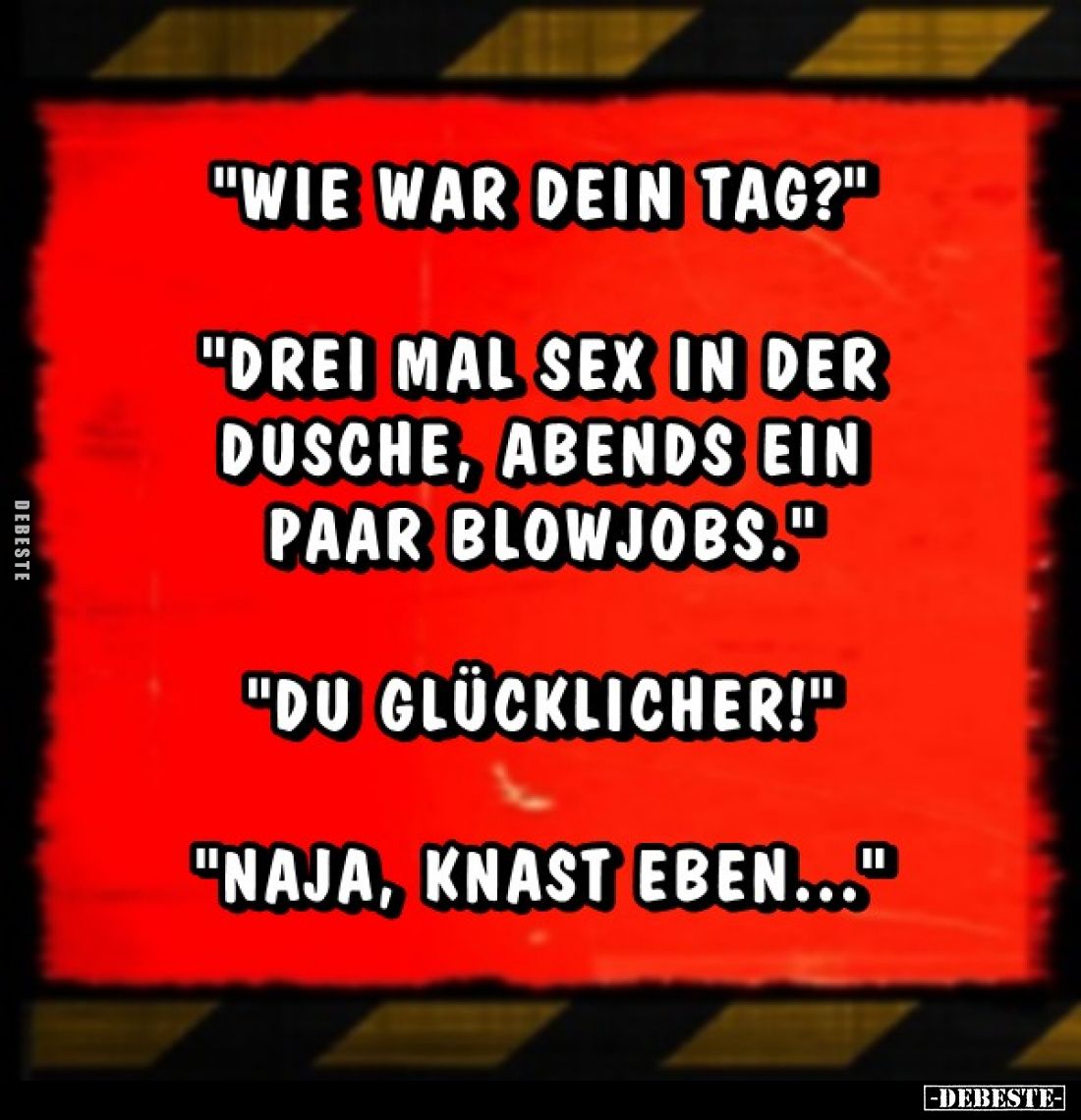 "Wie war dein Tag?" -
"Drei mal Sex in der Dusche, abends ein paar Blowjobs." -
"Du glücklicher!&q...