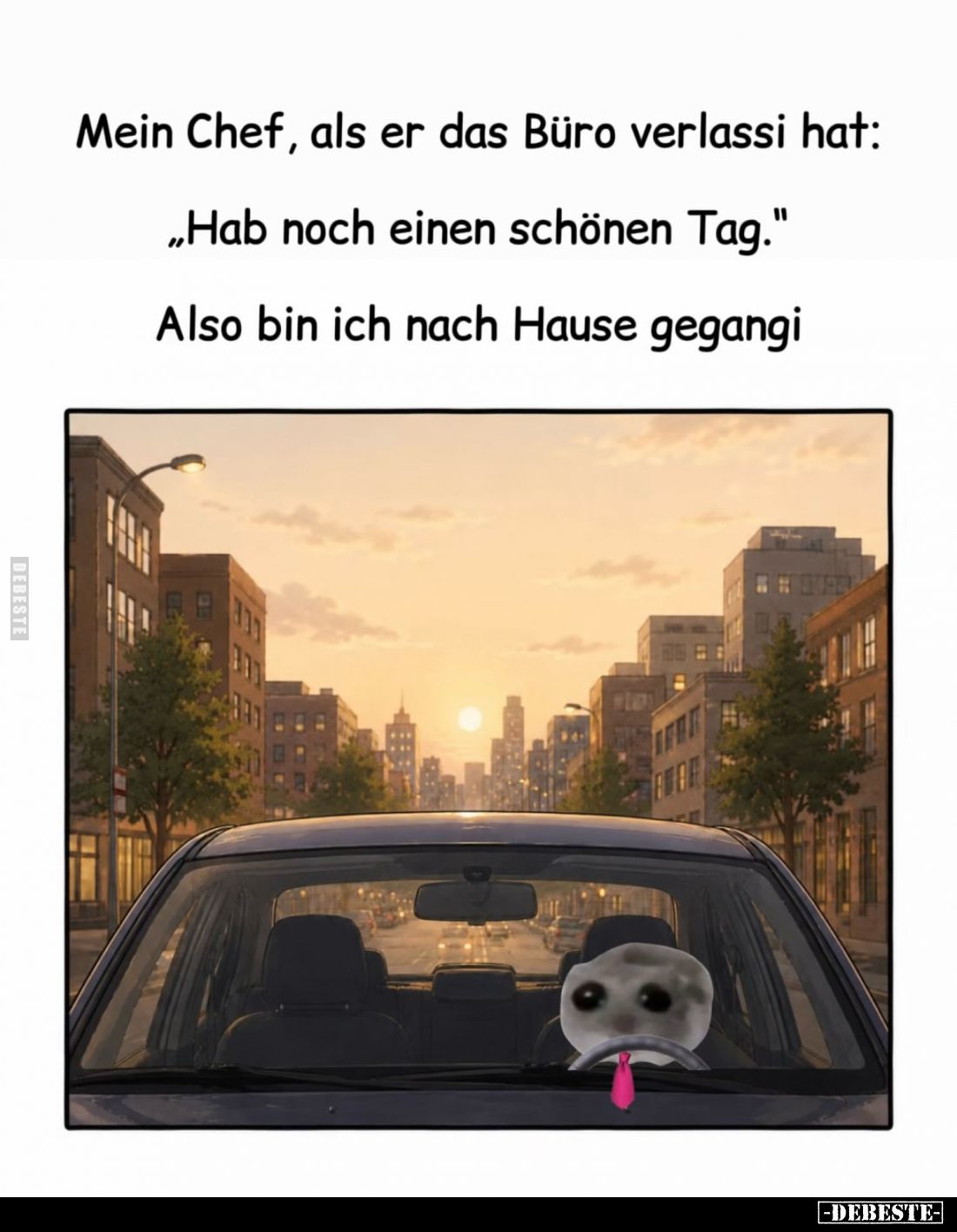 Mein Chef, als er das Büro verlassi hat: "Hab noch einen schönen Tag." Also bin ich nach Hause gegangi