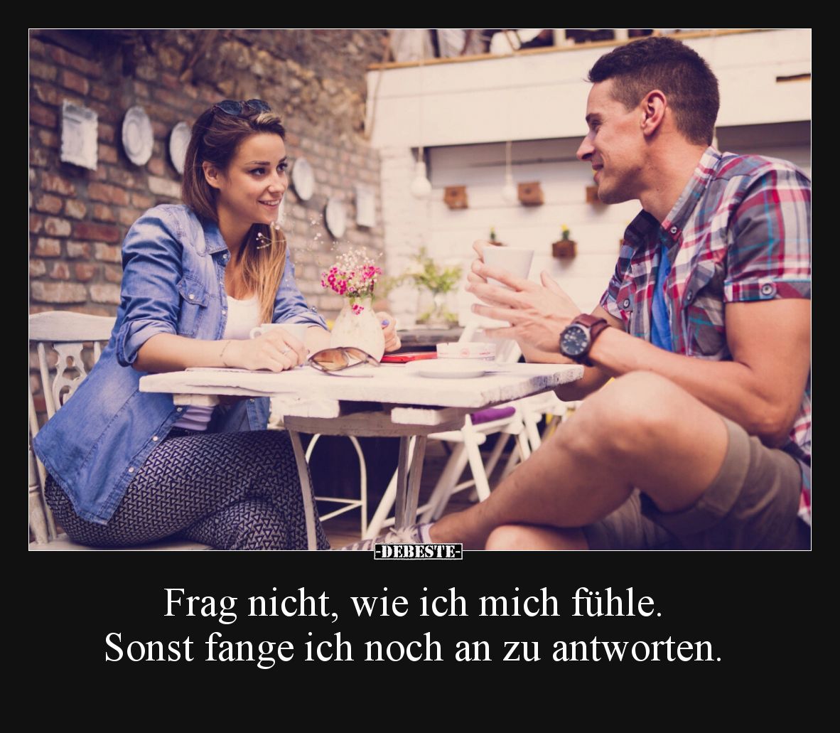 Frag nicht, wie ich mich fühle. Sonst fange ich noch an zu antworten.