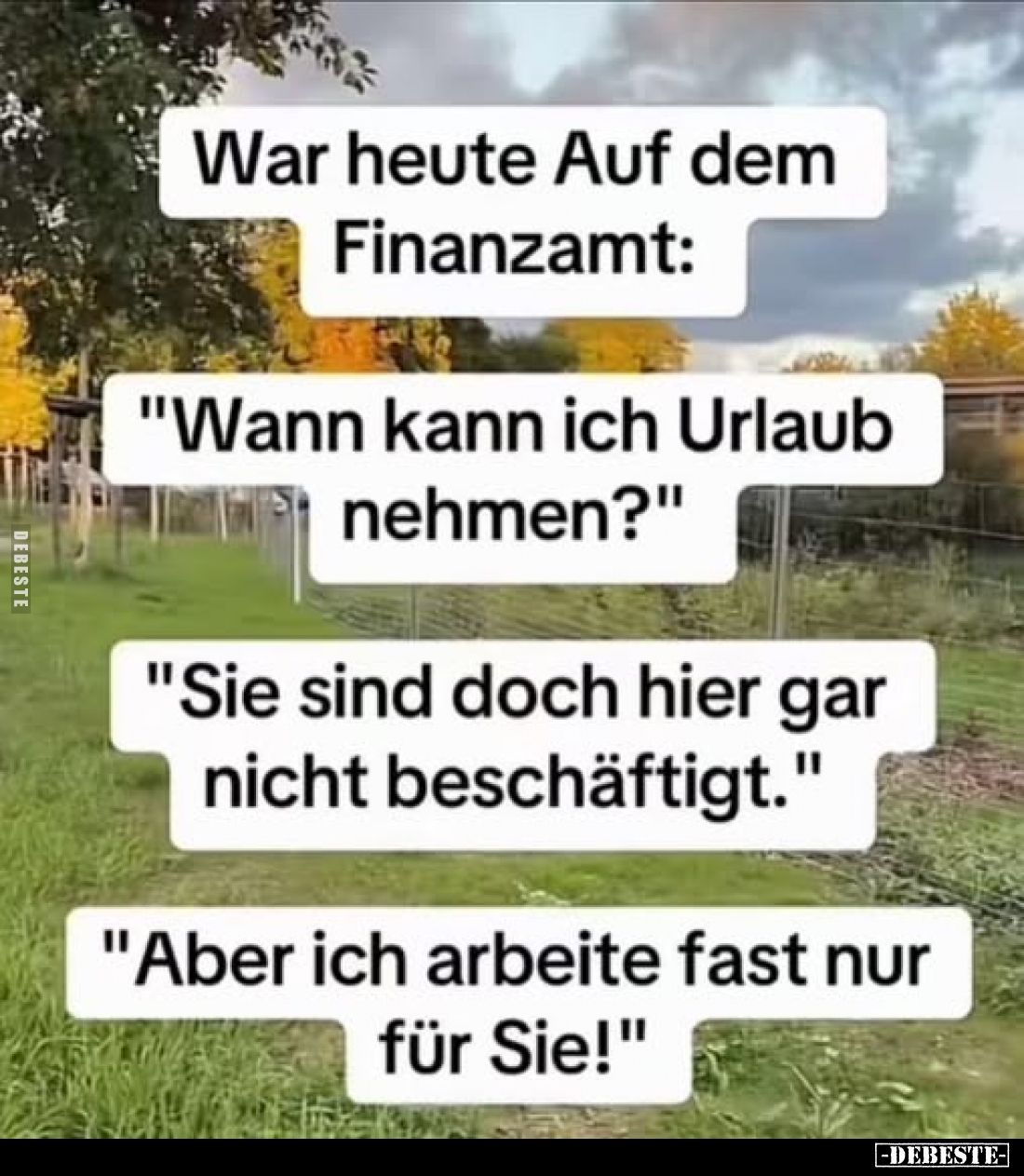 War heute Auf dem Finanzamt:
"Wann kann ich Urlaub nehmen?" -
"Sie sind doch hier gar nicht beschäftigt.&quo...
