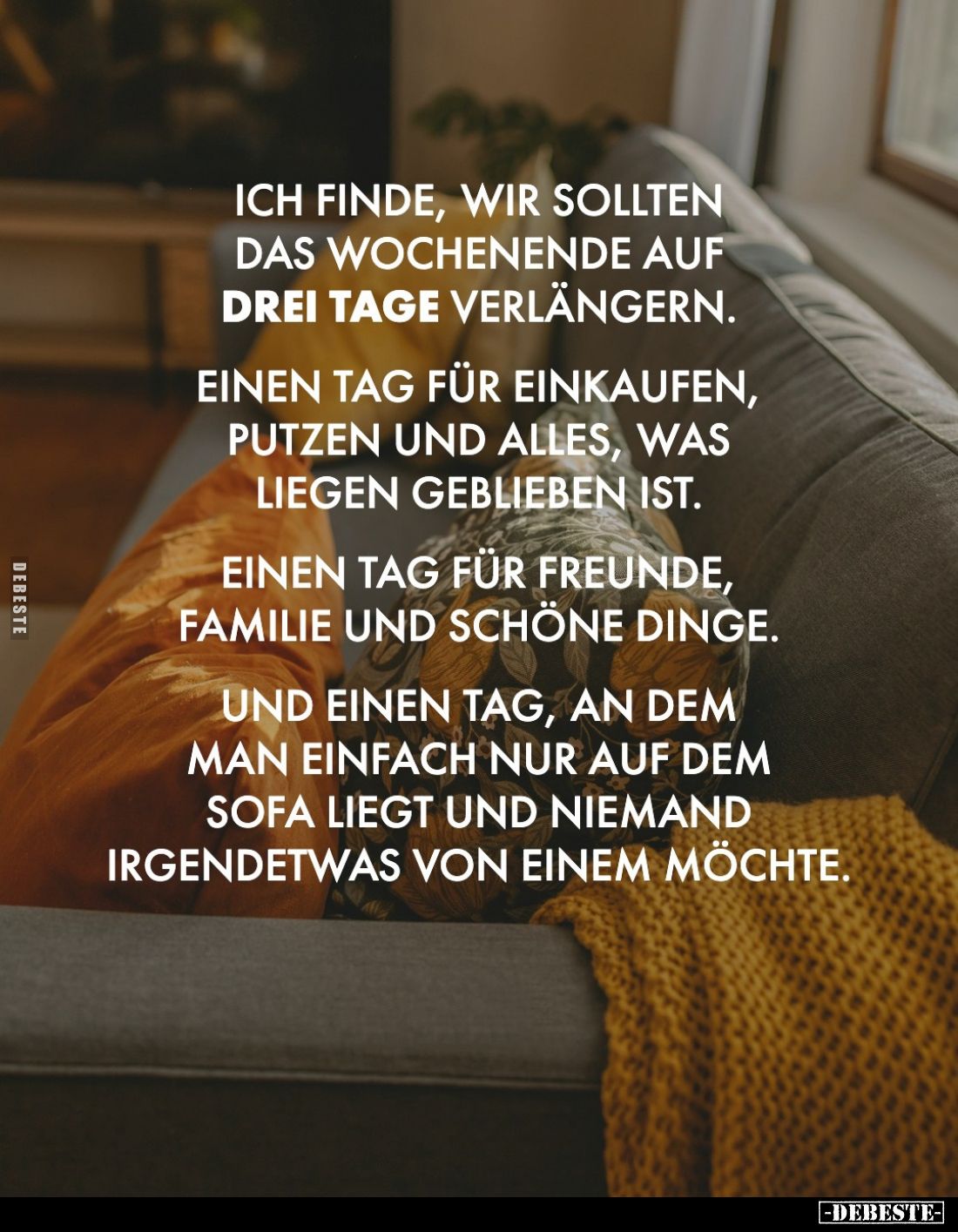 Ich finde, wir sollten das Wochenende auf drei Tage verlängern.
Einen Tag für einkaufen, putzen und alles, was liegen geblie...