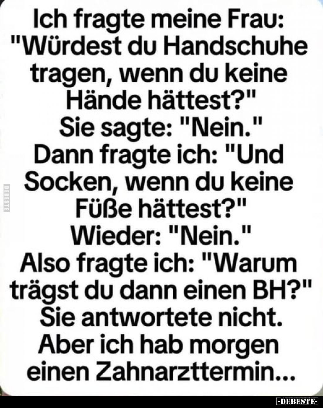 Ich fragte meine Frau: "Würdest du Handschuhe tragen, wenn du keine
Hände hättest?"
Sie sagte: "Nein."...